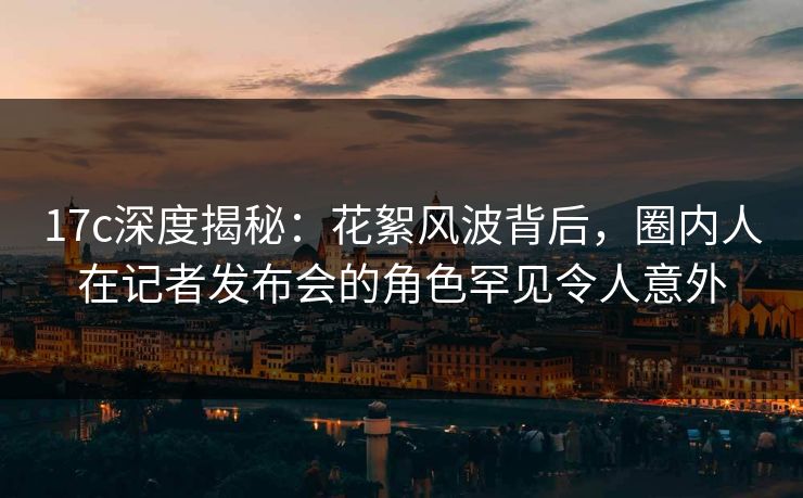 17c深度揭秘：花絮风波背后，圈内人在记者发布会的角色罕见令人意外
