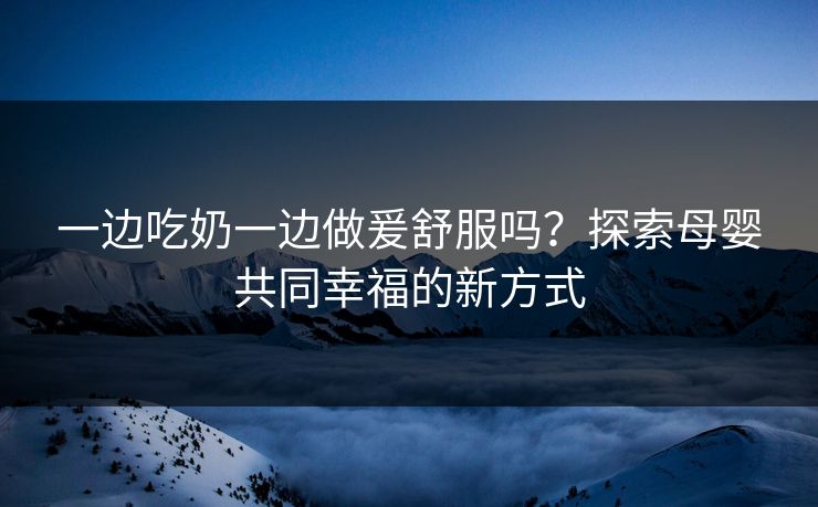 一边吃奶一边做爰舒服吗？探索母婴共同幸福的新方式