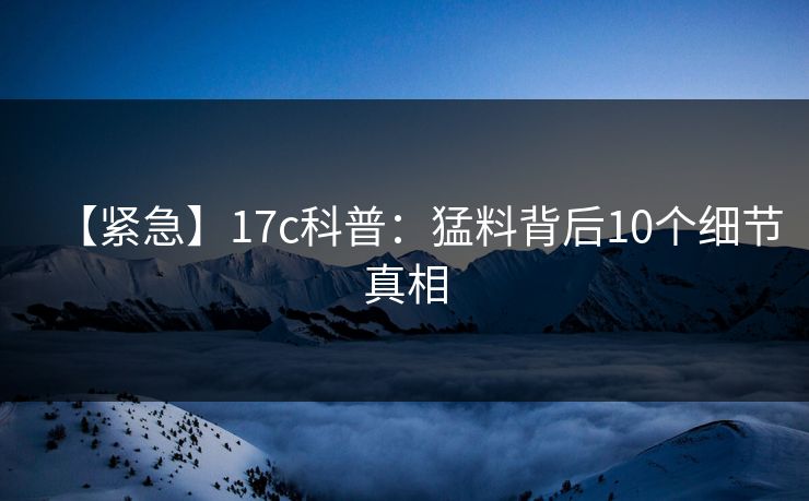 【紧急】17c科普：猛料背后10个细节真相