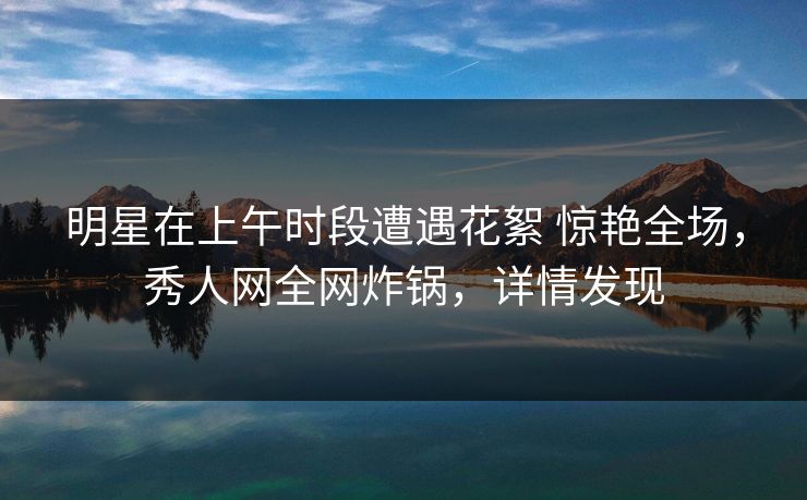明星在上午时段遭遇花絮 惊艳全场，秀人网全网炸锅，详情发现