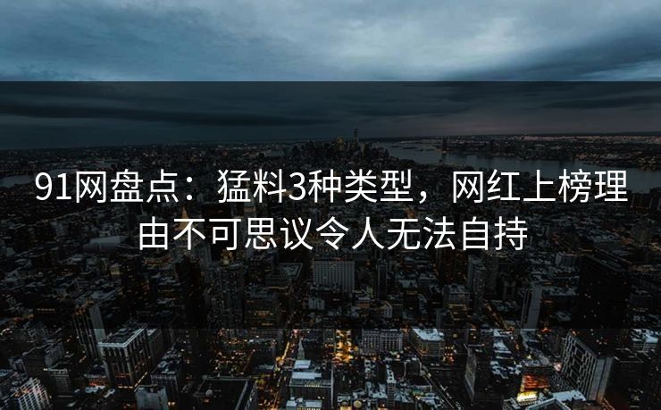 91网盘点：猛料3种类型，网红上榜理由不可思议令人无法自持