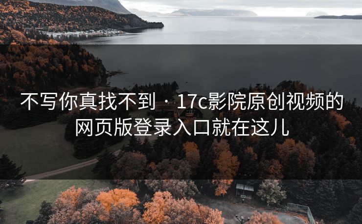 不写你真找不到 · 17c影院原创视频的网页版登录入口就在这儿