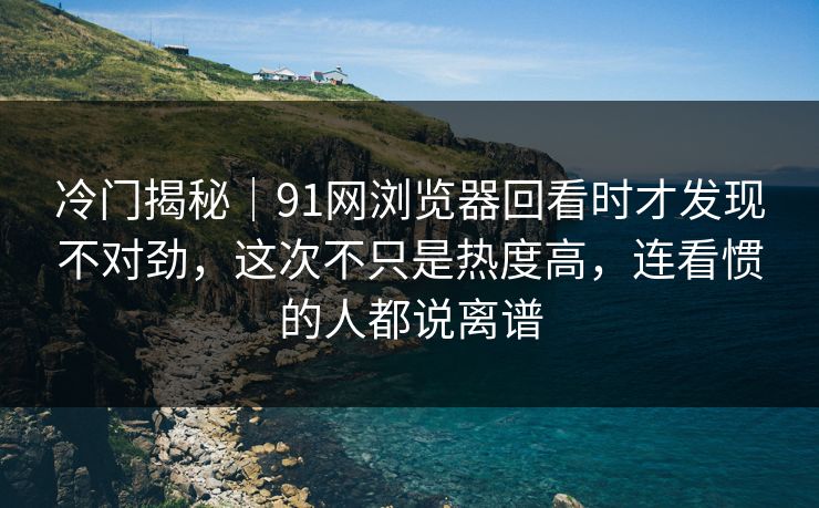 冷门揭秘｜91网浏览器回看时才发现不对劲，这次不只是热度高，连看惯的人都说离谱