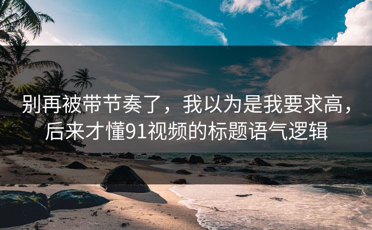 别再被带节奏了，我以为是我要求高，后来才懂91视频的标题语气逻辑